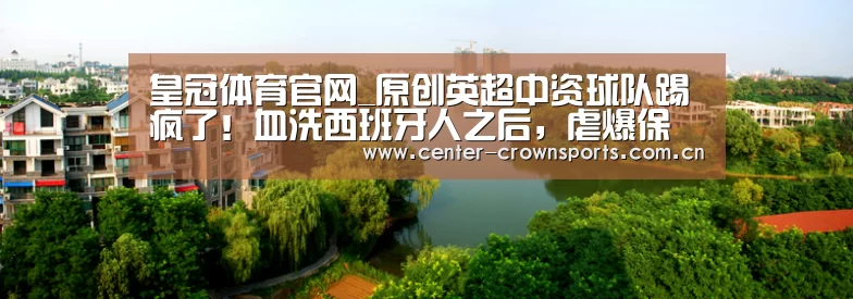 皇冠体育官网_原创英超中资球队踢疯了!血洗西班牙人之后,虐爆保级队,争四有戏了(图2) 皇冠体育官方网站